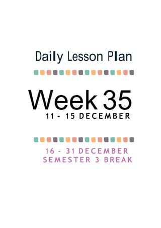 Week 35
Daily Lesson Plan
11 - 1 5 D E C E M B E R
1 6 - 31 D E C E M B E R
S E M E S T E R 3 B R E A K
 