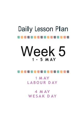 Week 5
Daily Lesson Plan
1 - 5 M AY
1 M AY
L A B O U R D AY
4 M AY
W E S A K D AY
 