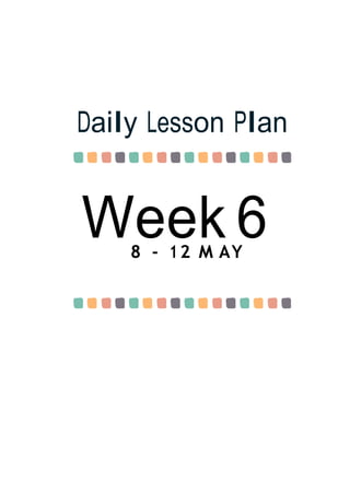 Week 6
Daily Lesson Plan
8 - 12 M AY
 