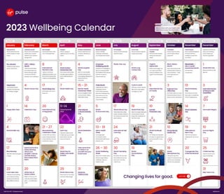 2023 Wellbeing Calendar
Sleeping Well
Mind sweeper: 
Did you take time to relax
your mind before bed?
March
8
International
Women’s Day
Today’s a chance to
celebrate the ladies in your
life and the achievements
made by women globally.
17
World Sleep Day
Don’t forget: catch up on
those zzz’s.
20
International Day
of Happiness
21 - 27
Neurodiversity
Celebration Week
Connect with your teams
by promoting awareness  
of neurodiversity, and how
everybody is unique.
Acting Sustainably
Unplug it:

Did you unplug an
appliance you’re not using
today?
April
2
World Autism
Awareness Day
Get involved: share stories
and offer opportunities to
boost understanding of
Autism.
7
World HealthDay
11-14
Thrive Summit
2023
22
EarthDay
Take part in direct action  
to help clean up our world.
Remember to recycle,
reuse, and reduce!
28
World Day for
Safety and Health
at Work
29
World Dance Day
Step away from your desk
and have a little boogie!
Find Emotional Balance
Emotions and decisions: 
Did you notice how your
emotions affected your
decisions?
May
4
World Laughter
Day
With it’s many benefits,
increase endorphins by
encouraging colleagues to
share some funny
anecdotes.
15 - 21
Mental Health
Awareness Week
Are you struggling? Reach
out to someone. Talking
helps relieve stress!
21
International
Cultural Diversity
Day
21
World Meditation
Day
Take some time
to check in on
yourself and your
loved ones!
31
World No
Tobacco Day
Diversity, Equity &Inclusion
Rewire stereotypes: 
Did you mentally
challenge a stereotype
you thought about today?
June
Employee
WellbeingMonth
Introduce fun challenges to
get your employees fitter
and healthier. More exercise
is proven to improve
mental health too!
Pride Month
Celebrate your LGBTQ+
employees and the
community by learning
about the challenges they
face, and how you can
make your workplace  
more inclusive.
5
World
Environment Day
13 - 19
Men’s Health
Week
Encourage open
conversation about
preventable health issues
faced by men.
26 – 30
World Wellbeing
Week
Ideas: Host a healthy bake-
off, encourage walking
meetings, or give out
healthy snacks .
Getting Active
Fit in strength: 
Did you do some strength
exercises today?
July
PlasticFree July
17
World Nature Day
Get outside, take a deep
breath, and listen intently to
the myriad of sounds in the
great outdoors.
24
International Self
Care Day
30
World Friendship
Day
Reminisce with your best
friend. Make sure you tell
them how much they
mean to you.
Eating Healthy
Smart scale: 
Did you practice using the
hunger scale today?
August
1
World Lung
Cancer Day
Cycle to work!
Work from home? Take the
bike out for a spin before
you begin your day!
19
World Photo Day
Idea: Encourage employees
to share photos of what
brings them happiness on
their down days.
19
World
Humanitarian
Day
Diversity, Equity &Inclusion
Connect through
empathy: 
Did you invoke empathy
during one interaction
today?
September
Organic
September
What small changes can
you make to your life to
make your lifestyle more
organic and sustainable?
5
International Day
of Charity
10
Suicide
Prevention Day
21
World Gratitude
Day
List 3things you’re grateful
for today. It’s a great way to
ground yourself in a busy
world.
Find Emotional Balance
Checking in: 
Did you stop and notice
your emotions without
judgment?
October
Black History
Month
Learn, read, and promote
stories by black authors to
raise awareness –make
sure to get everyone
involved!
3
Improve Your
Office Day
No matter where your work,
there are tonnes of ways to
spruce up your work space!
10
World Mental
HealthDay
18
World
Menopause Day
Talk openly about the
impact of menopause and
ask how your employees
can be more supported.
Diversity, Equity &Inclusion
Power for good: 
Did you speak positively of
someone with less
privilege or power than
you today?
November
Movember—

Men’s Health
Awareness Month
Let’s see those
moustaches!
13
World Kindness
Day
Ask someone how their  
day is, give a compliment,
or lend a helping hand.
14
World Diabetes
Day
19
International
Men’s Day
Take time out today to
celebrate the men in your
life.
20
Transgender Day
of Remembrance
Embracing Diversity
Celebrate yourself: 
Did you name one positive
quality about yourself
related to your culture or
background?
Februrary
LGBT+History
Month
Take time to talk about  
the achievements and
history of the gay rights
movement. Embrace
diversity in your workplace!
4
World Cancer Day
14
Valentine’s Day
Spend some time
today learning
about your
peoples’ cultures
and the history
that makes them,
them.
20
World Day of
Social Justice
Reflect on how you can
make the world a better
place –no matter big or
small.
Eating Healthy
Take your time: 
Did you take time to eat
and be mindful at meals
today?
January
Dry January
Kickstart the year with an
alcohol-free month!
Veganuary
Join the plant-based
revolution and help drive
eco-friendly changes.
1
Happy New Year!
4
World Braille Day
17
Blue Monday
Meet with a friend and grab
a cuppa.
22
Lunar New Year
Celebrate by decluttering
your workspace, eating
lucky food, and learning
about different cultures.
Managing My Finances
Organise your finances: 
Did you do one thing
today to keep your
finances organised?
December
1
World AIDS Day
Raise awareness to help
fight HIV!
3
International Day
of Persons with
Disabilities
7
HannukahBegins
10
Human Rights
Day
25
Christmas Day
Take some time out to
enjoy the festivities.
31
New Year’s Eve
VirginPulse©2022—Changinglivesforgood. virginpulse.com
Stay on track with your health and  
take time to enjoy the momment
Reminder
Let’s Talk
Changing lives for good.
 