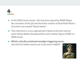 4.
● In the 2023 movie Jawan, the character played by Riddhi Dogra,
the caretaker of the jail and the foster mother of Shah Rukh Khan’s
character was named “Kaveri Amma.”
● This reference is a very appropriate tribute to the late veteran
actor Kishori Ballal, who played the iconic mother figure of SRK in a
2004 movie.
● Which critically acclaimed nostalgia-triggering movie,
also the first Indian movie ever to be shot in NASA?
 