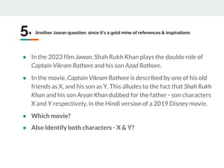 5. Another Jawan question, since it’s a gold mine of references & inspirations
● In the 2023 film Jawan, Shah Rukh Khan plays the double role of
Captain Vikram Rathore and his son Azad Rathore.
● In the movie, Captain Vikram Rathore is described by one of his old
friends as X, and his son as Y. This alludes to the fact that Shah Rukh
Khan and his son Aryan Khan dubbed for the father - son characters
X and Y respectively, in the Hindi version of a 2019 Disney movie.
● Which movie?
● Also Identify both characters - X & Y?
 
