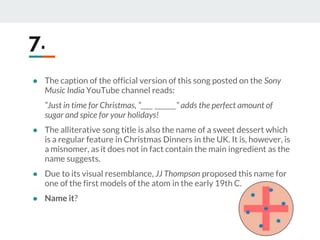● The caption of the official version of this song posted on the Sony
Music India YouTube channel reads:
“Just in time for Christmas, “____ _______” adds the perfect amount of
sugar and spice for your holidays!
● The alliterative song title is also the name of a sweet dessert which
is a regular feature in Christmas Dinners in the UK. It is, however, is
a misnomer, as it does not in fact contain the main ingredient as the
name suggests.
● Due to its visual resemblance, JJ Thompson proposed this name for
one of the first models of the atom in the early 19th C.
● Name it?
7.
 