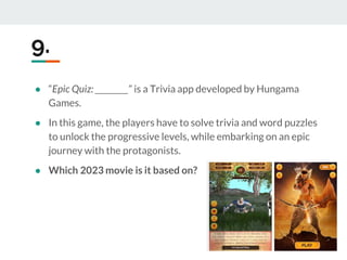 ● “Epic Quiz: _________” is a Trivia app developed by Hungama
Games.
● In this game, the players have to solve trivia and word puzzles
to unlock the progressive levels, while embarking on an epic
journey with the protagonists.
● Which 2023 movie is it based on?
9.
 