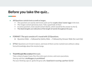 Before you take the quiz…
● All Questions contain texts as well as images.
➢ The questions are wordy and trivial. Look out for cryptic clues/ easter eggs in the text.
➢ The images contain giveaway clues. Take a good look at them.
➢ In some questions, texts would contain blanks, which would be the answer to the Q.
➢ The blank lengths are indicative of the length of words throughout the quiz.
● FORMAT: The quiz consists of 1 round with 12 Questions.
★ Question Slide → followed by Safety Slide → Followed by Answer Slide (for each Qs)
● STYLE: Questions are trivial in nature, and most of them can be cracked even without a deep
factual knowledge about the movies/songs.
● Treat this quiz like a competitive quiz.
Take a sheet of paper & pen, Run the entire quiz at once, and score yourselves.
Having said that, skullduggery is prohibited!
Put your thinking caps on, ignite the grey cells. Good luck in scoring a perfect 12/12!
 