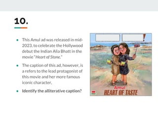 10.
● This Amul ad was released in mid-
2023, to celebrate the Hollywood
debut the Indian Alia Bhatt in the
movie “Heart of Stone.”
● The caption of this ad, however, is
a refers to the lead protagonist of
this movie and her more famous
iconic character,
● Identify the alliterative caption?
 