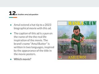 12.Another amul ad question
● Amul extend a hat tip to a 2023
biographical movie with this ad.
● The caption of this ad is a pun on
the name of the the real life
inspiration of the movie. The
brand’s name “Amul Butter” is
written in two languages, inspired
by the appearance of the title in
the movie posters.
● Which movie?
 