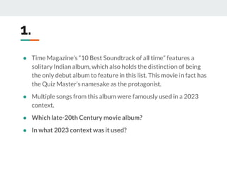 ● Time Magazine’s “10 Best Soundtrack of all time” features a
solitary Indian album, which also holds the distinction of being
the only debut album to feature in this list. This movie in fact has
the Quiz Master’s namesake as the protagonist.
● Multiple songs from this album were famously used in a 2023
context.
● Which late-20th Century movie album?
● In what 2023 context was it used?
1.
 