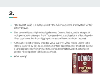 2.
● “The Twelfth Card” is a 2005 Novel by the American crime and mystery writer
Jeffery Deaver.
● This book follows a high-school girl named Geneva Seattle, and is a target of
multiple murder attempts from Thompson Boyd, a professional killer allegedly
hired to prevent her from digging up some family secrets from the past.
● Although it's not officially credited yet, a superhit 2023 movie seems to be
loosely inspired by this book. The momentary appearance of this book during
a song sequence (which primarily features 2 characters, albeit a change in
gender roles) appears to be an easter egg.
● Which song?
 
