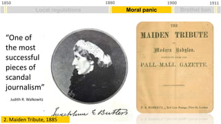 Local regulations
1850 1911
1900
1880
Moral panic Brothel ban
“One of
the most
successful
pieces of
scandal
journalism”
Judith R. Walkowitz
2. Maiden Tribute, 1885
 
