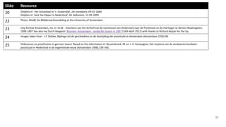 30
Slide Resource
20 Delpher.nl: ‘Het Schandaal te ‘s- Gravendijk’, De standaard, 09-02-1884
Delpher.nl: ‘Jack the Ripper in Nederland’, De Volksstem, 13-09-1893
22 Photo: WvdB, De Middernachtzendeling at the University of Amsterdam
23 City Archive Amsterdam, inv. nr. 5136 - Inventaris van het Archief van de Commissie van Onderzoek naar de Prostitutie en de Hiertegen te Nemen Maatregelen,
1896-1897 See also my Dutch blogpost: Bronnen: Amsterdam - verdachte huizen in 1897 (16th April 2012) with thanks to Richard Keijzer for the tip.
24 Images taken from: J.F. Slobbe, Bijdrage tot de geschiedenis en de bestrijding der prostitutie te Amsterdam (Amsterdam 1936) 94.
25 Ordinances on prostitution in garrison towns. Based on the information in: Bossenbroek, M. en J. H. Kompagnie, Het mysterie van de verdwenen bordelen:
prostitutie in Nederland in de negentiende eeuw (Amsterdam 1998) 339-340.
 