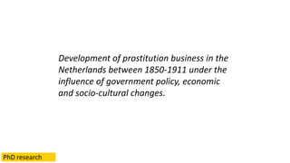 Development of prostitution business in the
Netherlands between 1850-1911 under the
influence of government policy, economic
and socio-cultural changes.
PhD research
 