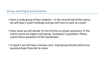 • Form a study group of four students – in the second half of the course
we will have a small challenge and you will have to work as a team
• Every week we will devote 15 min of time to answer questions. In the
entire course we expect each group to prepare 3 questions. Please
submit these questions to the coordinator.
• In week 5 we will have a revision class. Each group should submit one
question/topic they like to revise
Group working & participation
 