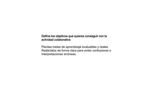 Define los objetivos que quieres conseguir con la
actividad colaborativa
Plantea metas de aprendizaje evaluables y reales.
Redáctalos de forma clara para evitar confusiones o
interpretaciones erróneas.
 