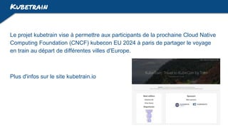 Kubetrain
Le projet kubetrain vise à permettre aux participants de la prochaine Cloud Native
Computing Foundation (CNCF) kubecon EU 2024 à paris de partager le voyage
en train au départ de différentes villes d'Europe.
Plus d'infos sur le site kubetrain.io
 