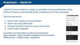 Kubetrain - Objectif
L'objectif ? pouvoir réserver un wagon qui permettra à tous les participants venant
d'Aix-en-Provence ou de Marseille de faire le déplacement à Paris ensembles.
Cela nous permet de :
● réduire notre impact sur l'environnement
● obtenir des tarifs préférentiels
● échanger pendant le trajet (si vous en avez envie)
● joindre l'utile à l'agréable
Les billets sont disponibles sur https://kutt.it/kubetrain
Page kubetrain : https://kubetrain.io/departures/aix-marseille/
Référent local : Frédéric Léger / webofmars
 