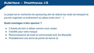 Kubetrain - Sponsporing 1/2
Le projet est en recherche de sponsoring afin de réduire les coûts de transport et
pouvoir organiser un événement sur place (mais chut ! 🤐)
Quels avantages à être sponsor ?
● 2 tickets de train à utiliser comme vous voulez
● Visibilité pour votre marque
● Reconnaissance de toute la communauté tech Aix-Marseille
● Probablement une tonne de points de karma 😀
 