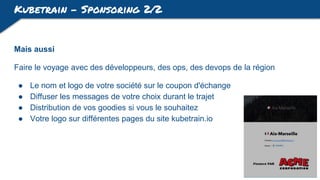 Kubetrain - Sponsoring 2/2
Mais aussi
Faire le voyage avec des développeurs, des ops, des devops de la région
● Le nom et logo de votre société sur le coupon d'échange
● Diffuser les messages de votre choix durant le trajet
● Distribution de vos goodies si vous le souhaitez
● Votre logo sur différentes pages du site kubetrain.io
 