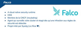 Falco
● A cloud native security runtime
● OSS
● Membre de la CNCF (incubating)
● Agent qui surveille votre cluster et réagit dès qu’une infraction aux règles de
sécurité est détectée
● Projet initié par Sysdig (Liz Rice ❤️)
 