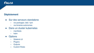 Falco
Déploiement
● Sur des serveurs standalone
○ via packages: deb / rpm
○ via binaires autonomes
● Dans un cluster kubernetes
○ manifests
○ helm
● Options
○ Sidekick UI
○ Plugins
○ Outputs
○ Custom Rules
 