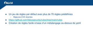 Falco
● Un jeu de règles par défaut avec plus de 70 règles prédéfinies
○ Majeures CVE récentes
● https://github.com/falcosecurity/rules/tree/main/rules
● Création de règles facile à base d’un métalangage au-dessus de yaml
 
