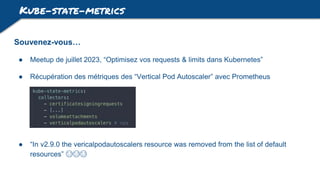 Kube-state-metrics
Souvenez-vous…
● Meetup de juillet 2023, “Optimisez vos requests & limits dans Kubernetes”
● Récupération des métriques des “Vertical Pod Autoscaler” avec Prometheus
● “In v2.9.0 the vericalpodautoscalers resource was removed from the list of default
resources” 😭😭😭
 