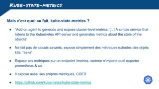 Kube-state-metrics
Mais c’est quoi au fait, kube-state-metrics ?
● “Add-on agent to generate and expose cluster-level metrics. [...] A simple service that
listens to the Kubernetes API server and generates metrics about the state of the
objects”
● Ne fait pas de calculs savants, expose simplement des métriques extraites des objets
k8s, “as-is”
● Expose ces métriques sur un endpoint /metrics, comme n’importe quel exporter
prometheus & co.
● Il expose aussi ses propres métriques, CQFD
● https://github.com/kubernetes/kube-state-metrics
 