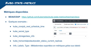 Kube-state-metrics
Métriques disponibles
● BEAUCOUP : https://github.com/kubernetes/kube-state-metrics/tree/main/docs
● Quelques exemples :
● kube_cronjob_next_schedule_time
● kube_secret_type
● kube_storageclass_info
● kube_horizontalpodautoscaler_status_current_replicas
● Info, Labels, Type : Métadonnées exportées en métriques grâce aux labels
 