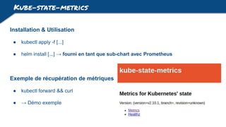 Kube-state-metrics
Installation & Utilisation
● kubectl apply -f [...]
● helm install [...] → fourni en tant que sub-chart avec Prometheus
Exemple de récupération de métriques
● kubectl forward && curl
● → Démo exemple
 