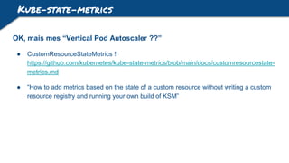 Kube-state-metrics
OK, mais mes “Vertical Pod Autoscaler ??”
● CustomResourceStateMetrics !!
https://github.com/kubernetes/kube-state-metrics/blob/main/docs/customresourcestate-
metrics.md
● “How to add metrics based on the state of a custom resource without writing a custom
resource registry and running your own build of KSM”
 