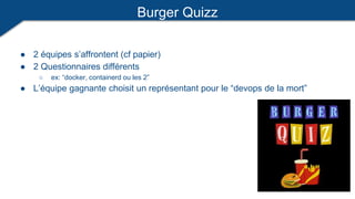 Burger Quizz
● 2 équipes s’affrontent (cf papier)
● 2 Questionnaires différents
○ ex: “docker, containerd ou les 2”
● L’équipe gagnante choisit un représentant pour le “devops de la mort”
 