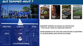 QUI SOMMES-NOUS ?
2016 +300 1
4
CRÉATION CLIENTS TEAM DOINSPORT PROPOSE UN LOGICIEL DE GESTION SAAS
“TOUT-EN-UN” POUR LES COMPLEXES SPORTIFS.
NOTRE MISSION EST DE FACILITER LEUR GESTION AU QUOTIDIEN
ET DE DÉVELOPPER LEUR CHIFFRE D’AFFAIRES.
13% INTERNATIONAL
 