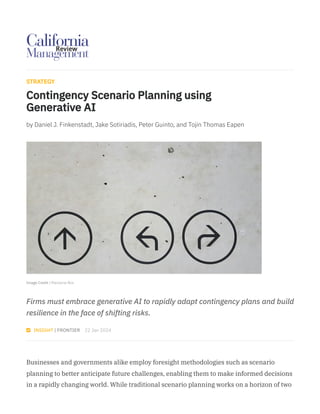 Image Credit | Marianne Bos
STRATEGY
Contingency Scenario Planning using
Generative AI
by Daniel J. Finkenstadt, Jake Sotiriadis, Peter Guinto, and Tojin Thomas Eapen
Firms must embrace generative AI to rapidly adapt contingency plans and build
resilience in the face of shifting risks.
 INSIGHT | FRONTIER 22 Jan 2024
Businesses and governments alike employ foresight methodologies such as scenario
planning to better anticipate future challenges, enabling them to make informed decisions
in a rapidly changing world. While traditional scenario planning works on a horizon of two
 