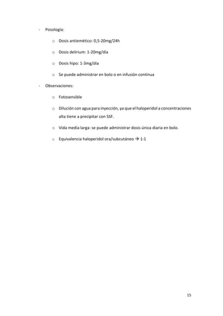 15
- Posología:
o Dosis antiemético: 0,5-20mg/24h
o Dosis delirium: 1-20mg/día
o Dosis hipo: 1-3mg/día
o Se puede administrar en bolo o en infusión continua
- Observaciones:
o Fotosensible
o Dilución con agua para inyección, ya que el haloperidol a concentraciones
alta tiene a precipitar con SSF.
o Vida media larga: se puede administrar dosis única diaria en bolo.
o Equivalencia haloperidol ora/subcutáneo  1:1
 