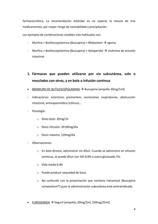 8
farmacocinética. La recomendación estándar es no superar la mezcla de tres
medicamentos, por mayor riesgo de inestabilidad y precipitación.
Los ejemplos de combinaciones estables más habituales son:
- Morfina + Butilescopolamina (Buscapina) + Midazolam  agonía
- Morfina + Butilescopolamina (Buscapina) + Haloperidol  síndrome de oclusión
intestinal
1. Fármacos que pueden utilizarse por vía subcutánea, solo o
mezclados con otros, y en bolo o infusión continua
 BROMURO DE BUTILESCOPOLAMINA  Buscapina (ampolla 20mg/1ml)
- Indicaciones: estertores premortem, secreciones respiratorias, obstrucción
intestinal, antiespasmódico (cólicos)...
- Posología:
o Dosis bolo: 20mg/1h
o Dosis infusión: 20-60mg/día
o Dosis máxima: 120mg/día
- Observaciones:
o En bolo directo, administrar sin diluir. Cuando se administre en infusión
continua, se puede diluir con SSF 0,9% o suero glucosado 5%.
o Vida media 6-8h
o Puede producir sequedad de boca.
o No confundir con la presentación que contiene metamizol (Buscapina
compositum®) pues la administración subcutánea está contraindicada.
 FUROSEMIDA  Seguril (ampollas 20mg/2ml, 250mg/25ml)
 