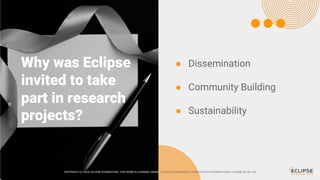 COPYRIGHT (C) 2024, ECLIPSE FOUNDATION | THIS WORK IS LICENSED UNDER A CREATIVE COMMONS ATTRIBUTION 4.0 INTERNATIONAL LICENSE (CC BY 4.0)
Why was Eclipse
invited to take
part in research
projects?
COPYRIGHT (C) 2024, ECLIPSE FOUNDATION | THIS WORK IS LICENSED UNDER A CREATIVE COMMONS ATTRIBUTION 4.0 INTERNATIONAL LICENSE (CC BY 4.0)
● Dissemination
● Community Building
● Sustainability
 