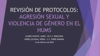 REVISIÓN DE PROTOCOLOS:
AGRESIÓN SEXUAL Y
VIOLENCIA DE GÉNERO EN EL
HUMS
ALFARO VICENTE, MARÍA – R2 C.S. REBOLERÍA
NÚÑEZ LECHUGA, NEREA – C.S. TORRE RAMONA
15 de Febrero de 2024
 