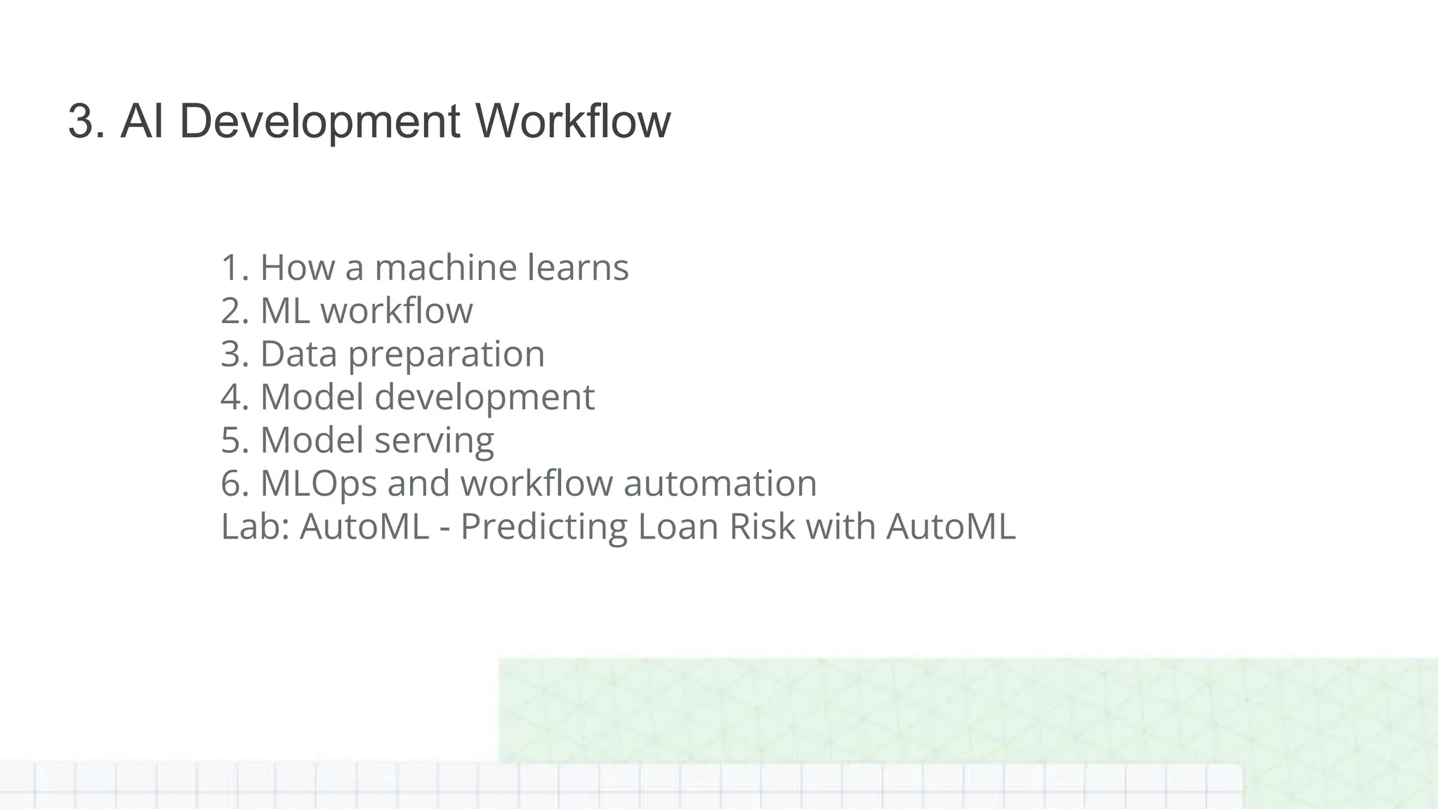 1. How a machine learns
2. ML workflow
3. Data preparation
4. Model development
5. Model serving
6. MLOps and workflow automation
Lab: AutoML - Predicting Loan Risk with AutoML
3. AI Development Workflow
 