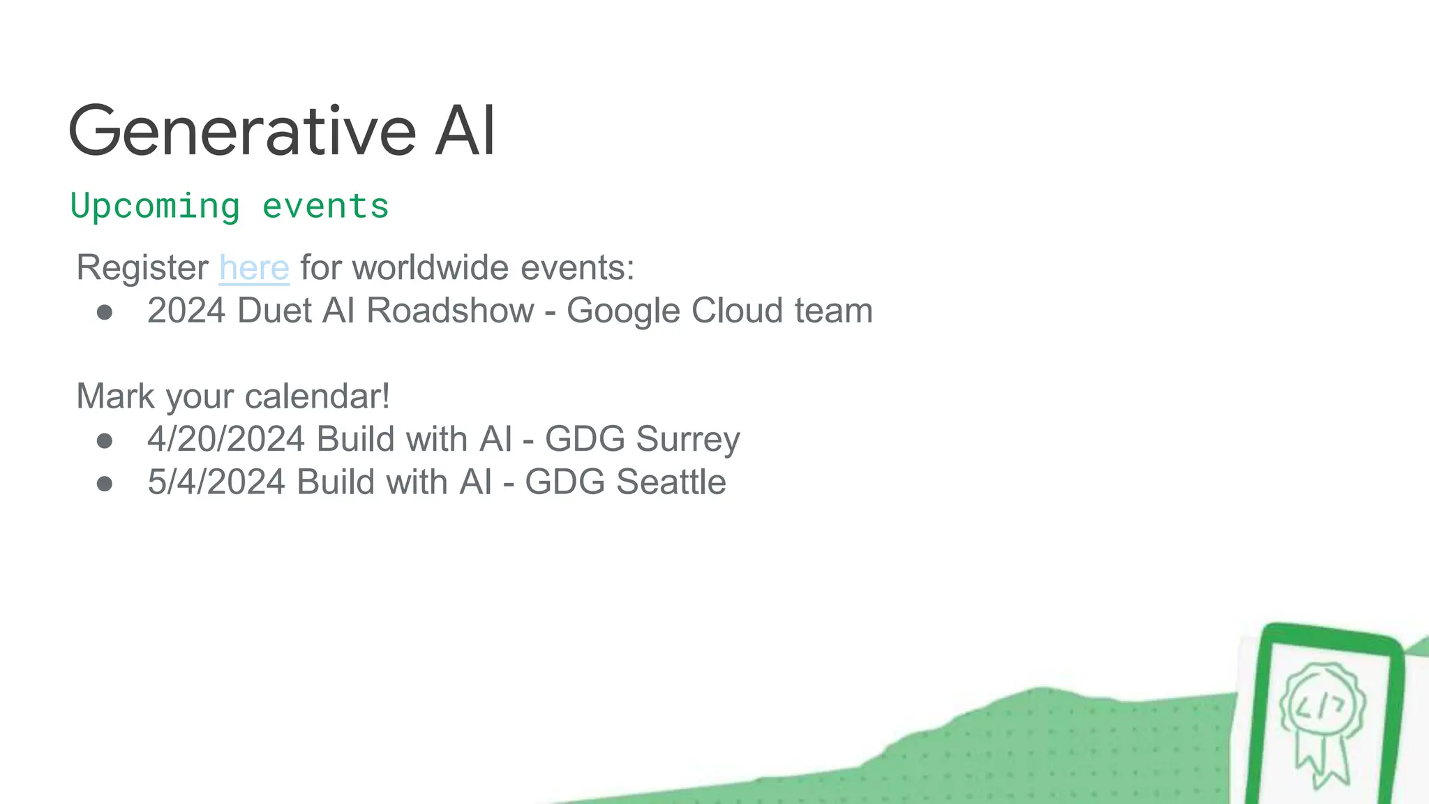 Register here for worldwide events:
● 2024 Duet AI Roadshow - Google Cloud team
Mark your calendar!
● 4/20/2024 Build with AI - GDG Surrey
● 5/4/2024 Build with AI - GDG Seattle
Generative AI
Upcoming events
 
