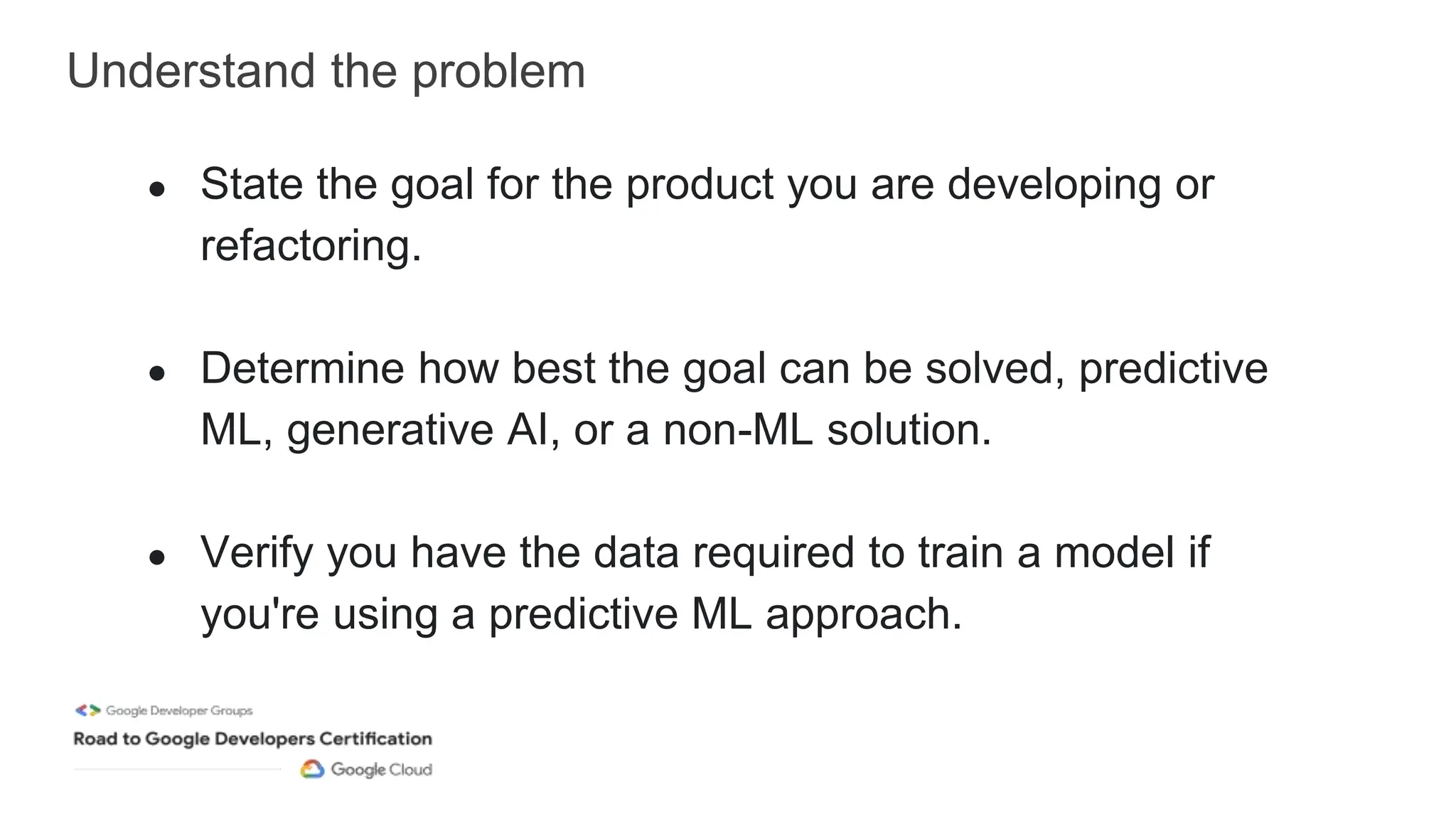 Understand the problem
● State the goal for the product you are developing or
refactoring.
● Determine how best the goal can be solved, predictive
ML, generative AI, or a non-ML solution.
● Verify you have the data required to train a model if
you're using a predictive ML approach.
 