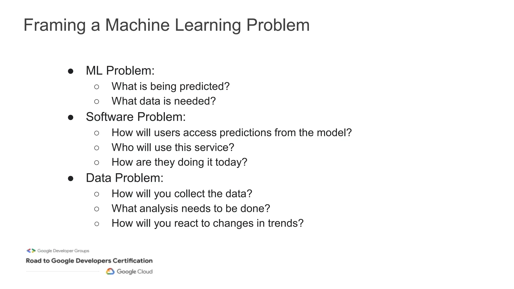 Framing a Machine Learning Problem
● ML Problem:
○ What is being predicted?
○ What data is needed?
● Software Problem:
○ How will users access predictions from the model?
○ Who will use this service?
○ How are they doing it today?
● Data Problem:
○ How will you collect the data?
○ What analysis needs to be done?
○ How will you react to changes in trends?
 