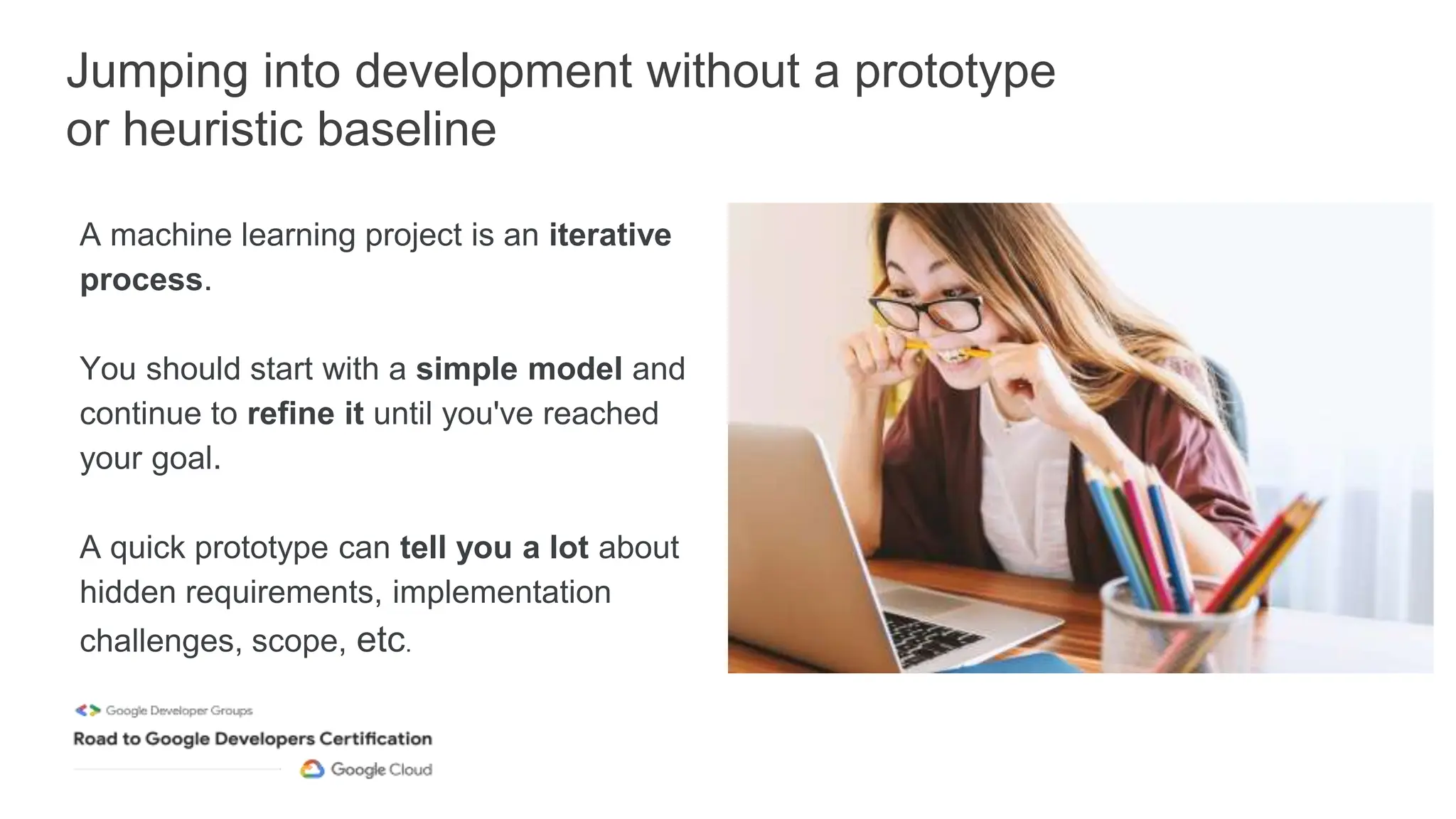 Jumping into development without a prototype
or heuristic baseline
A machine learning project is an iterative
process.
You should start with a simple model and
continue to refine it until you've reached
your goal.
A quick prototype can tell you a lot about
hidden requirements, implementation
challenges, scope, etc.
 
