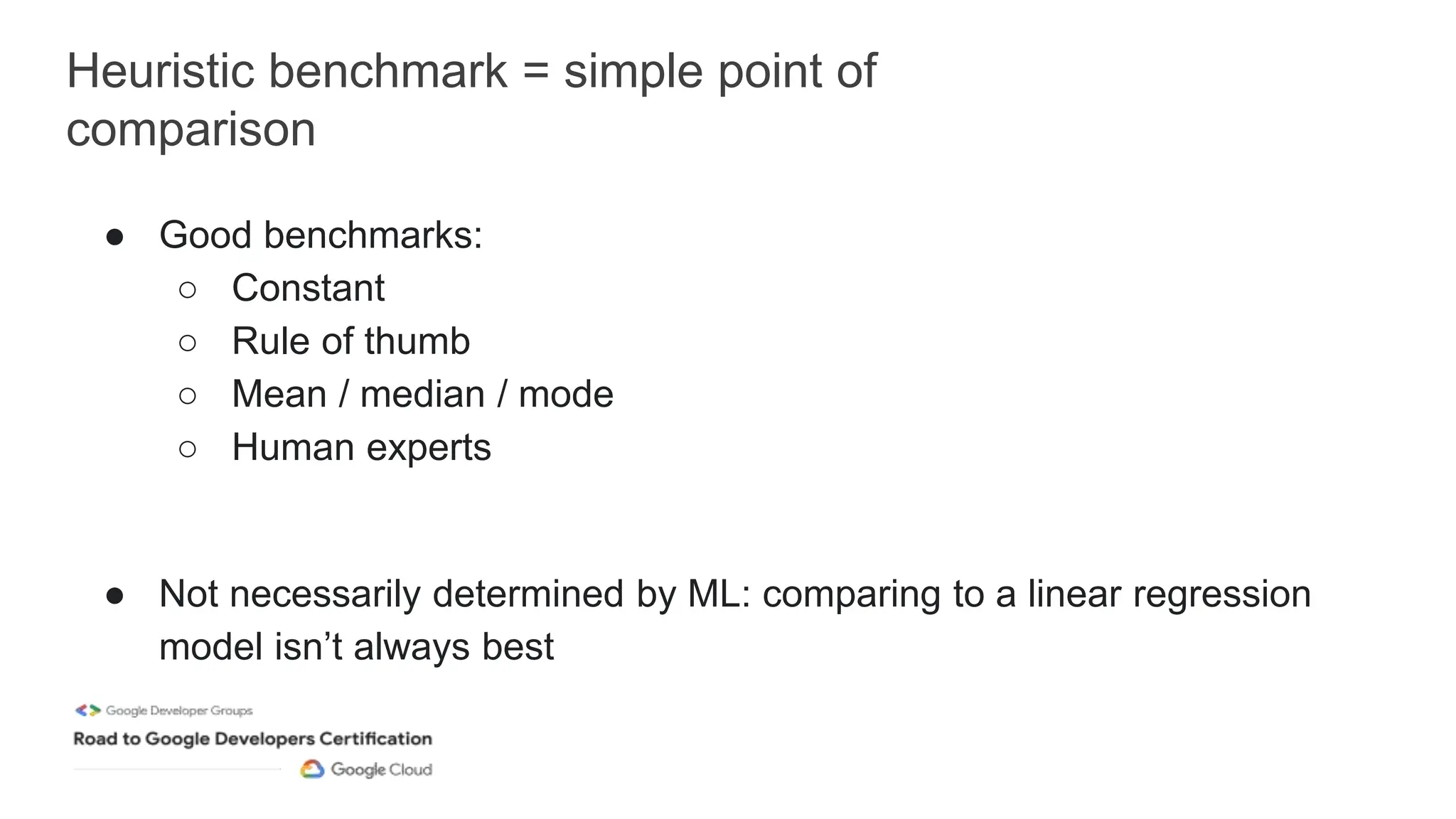 Heuristic benchmark = simple point of
comparison
● Good benchmarks:
○ Constant
○ Rule of thumb
○ Mean / median / mode
○ Human experts
● Not necessarily determined by ML: comparing to a linear regression
model isn’t always best
 