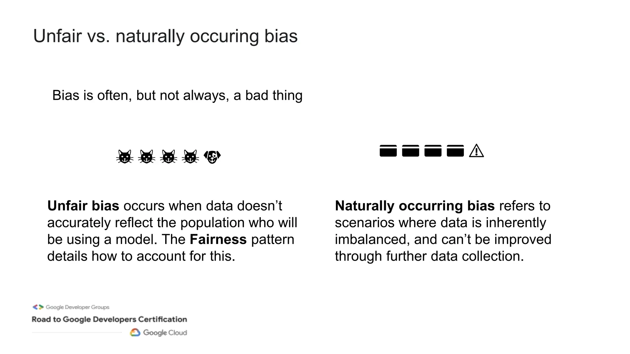 Unfair vs. naturally occuring bias
Bias is often, but not always, a bad thing
Unfair bias occurs when data doesn’t
accurately reflect the population who will
be using a model. The Fairness pattern
details how to account for this.
Naturally occurring bias refers to
scenarios where data is inherently
imbalanced, and can’t be improved
through further data collection.
🐱 🐱 🐱 🐱 🐶 💳 💳 💳 💳 ⚠️
 