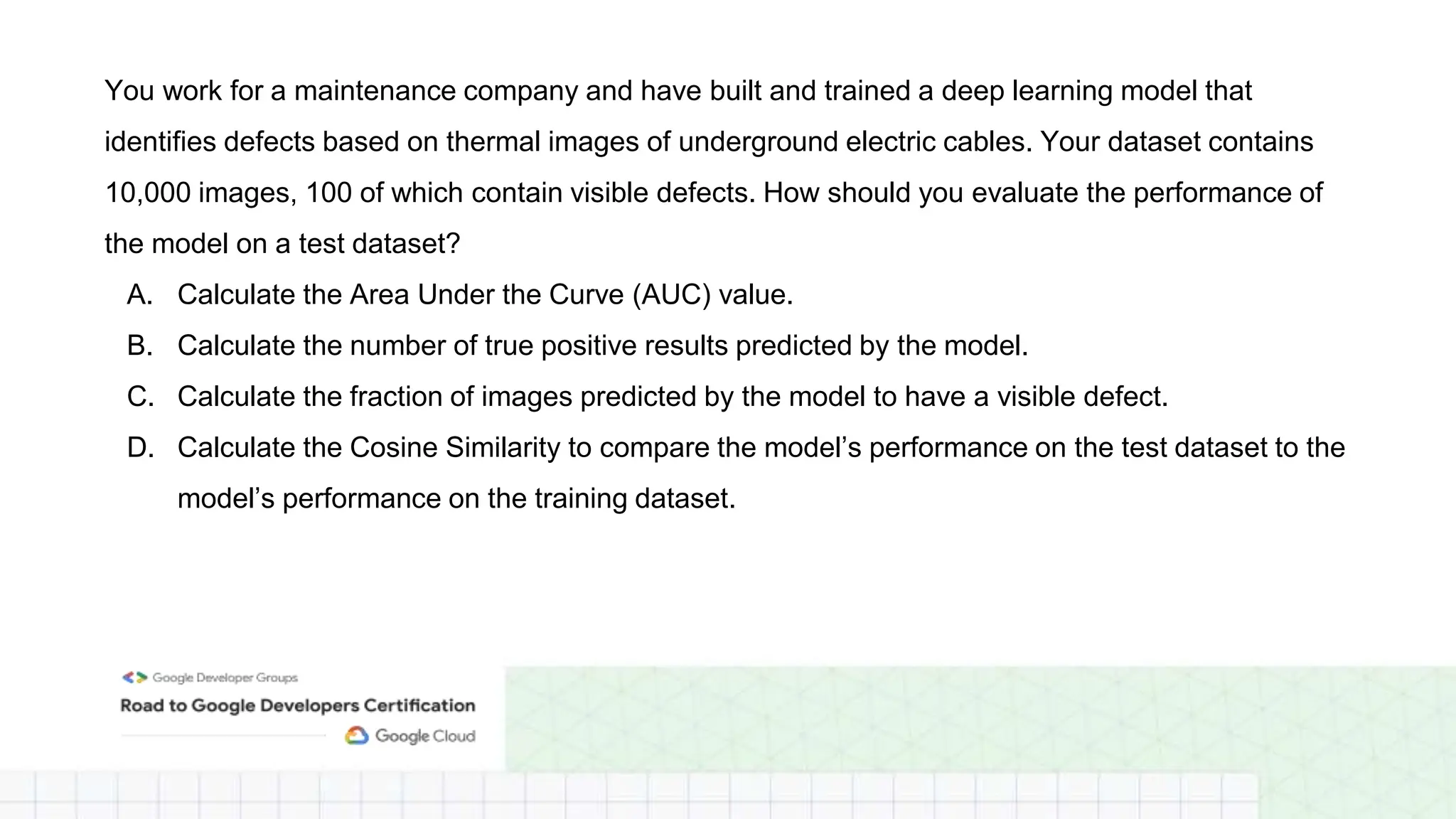 You work for a maintenance company and have built and trained a deep learning model that
identifies defects based on thermal images of underground electric cables. Your dataset contains
10,000 images, 100 of which contain visible defects. How should you evaluate the performance of
the model on a test dataset?
A. Calculate the Area Under the Curve (AUC) value.
B. Calculate the number of true positive results predicted by the model.
C. Calculate the fraction of images predicted by the model to have a visible defect.
D. Calculate the Cosine Similarity to compare the model’s performance on the test dataset to the
model’s performance on the training dataset.
 