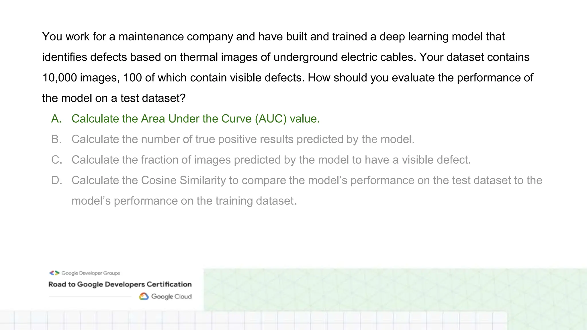 You work for a maintenance company and have built and trained a deep learning model that
identifies defects based on thermal images of underground electric cables. Your dataset contains
10,000 images, 100 of which contain visible defects. How should you evaluate the performance of
the model on a test dataset?
A. Calculate the Area Under the Curve (AUC) value.
B. Calculate the number of true positive results predicted by the model.
C. Calculate the fraction of images predicted by the model to have a visible defect.
D. Calculate the Cosine Similarity to compare the model’s performance on the test dataset to the
model’s performance on the training dataset.
 