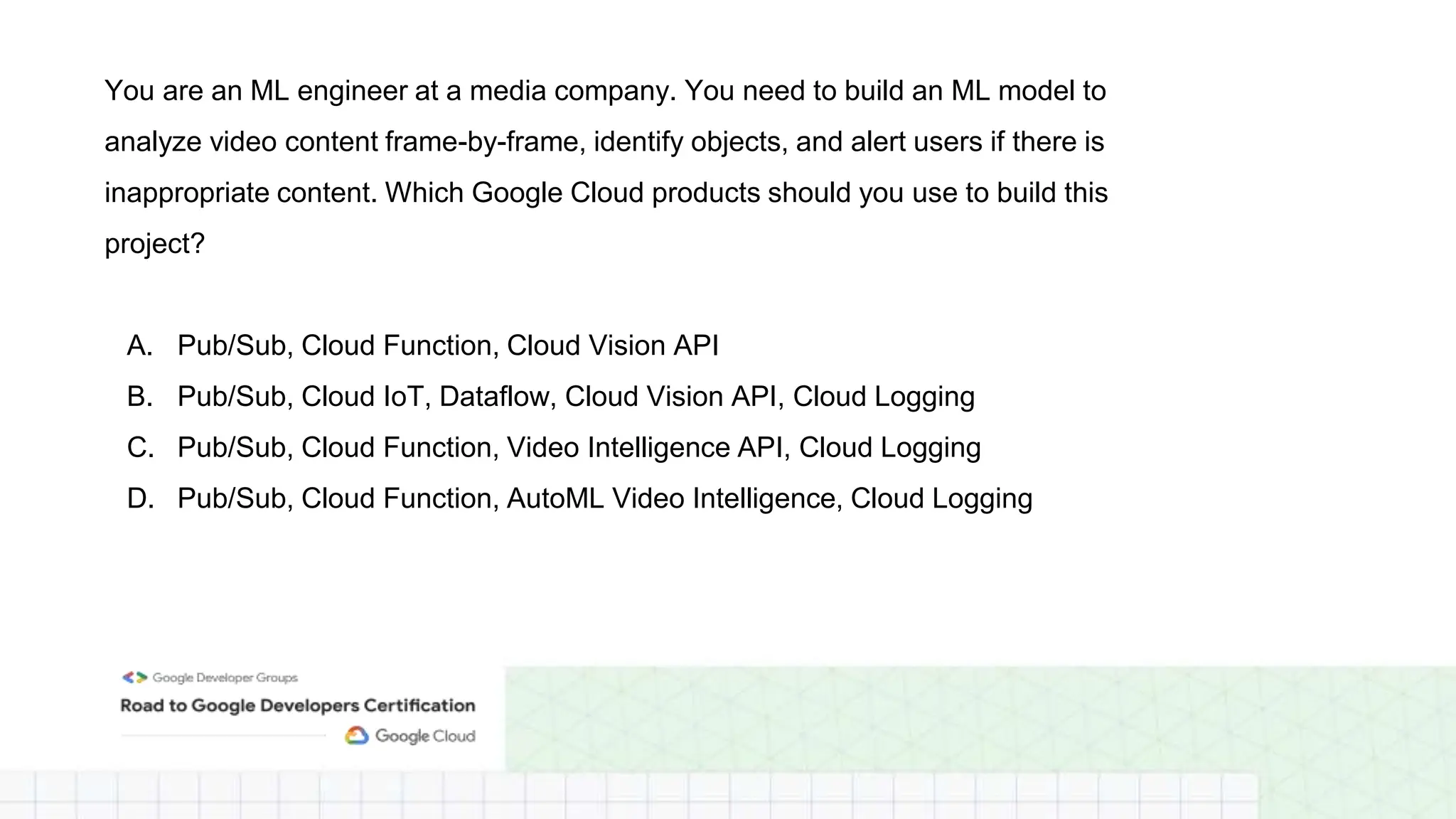 You are an ML engineer at a media company. You need to build an ML model to
analyze video content frame-by-frame, identify objects, and alert users if there is
inappropriate content. Which Google Cloud products should you use to build this
project?
A. Pub/Sub, Cloud Function, Cloud Vision API
B. Pub/Sub, Cloud IoT, Dataflow, Cloud Vision API, Cloud Logging
C. Pub/Sub, Cloud Function, Video Intelligence API, Cloud Logging
D. Pub/Sub, Cloud Function, AutoML Video Intelligence, Cloud Logging
 