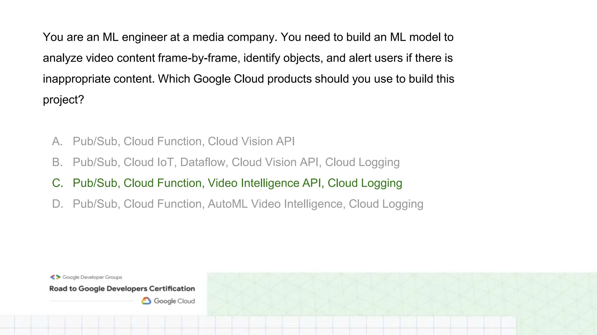 You are an ML engineer at a media company. You need to build an ML model to
analyze video content frame-by-frame, identify objects, and alert users if there is
inappropriate content. Which Google Cloud products should you use to build this
project?
A. Pub/Sub, Cloud Function, Cloud Vision API
B. Pub/Sub, Cloud IoT, Dataflow, Cloud Vision API, Cloud Logging
C. Pub/Sub, Cloud Function, Video Intelligence API, Cloud Logging
D. Pub/Sub, Cloud Function, AutoML Video Intelligence, Cloud Logging
 
