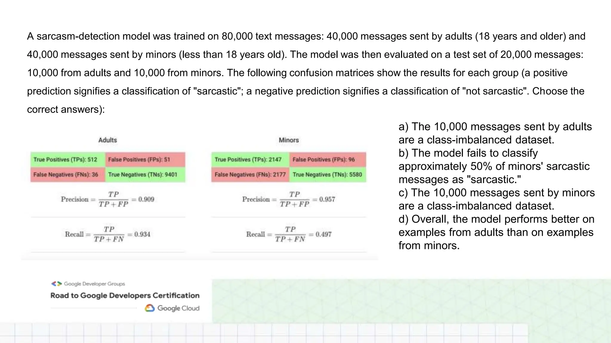 A sarcasm-detection model was trained on 80,000 text messages: 40,000 messages sent by adults (18 years and older) and
40,000 messages sent by minors (less than 18 years old). The model was then evaluated on a test set of 20,000 messages:
10,000 from adults and 10,000 from minors. The following confusion matrices show the results for each group (a positive
prediction signifies a classification of "sarcastic"; a negative prediction signifies a classification of "not sarcastic". Choose the
correct answers):
a) The 10,000 messages sent by adults
are a class-imbalanced dataset.
b) The model fails to classify
approximately 50% of minors' sarcastic
messages as "sarcastic."
c) The 10,000 messages sent by minors
are a class-imbalanced dataset.
d) Overall, the model performs better on
examples from adults than on examples
from minors.
 