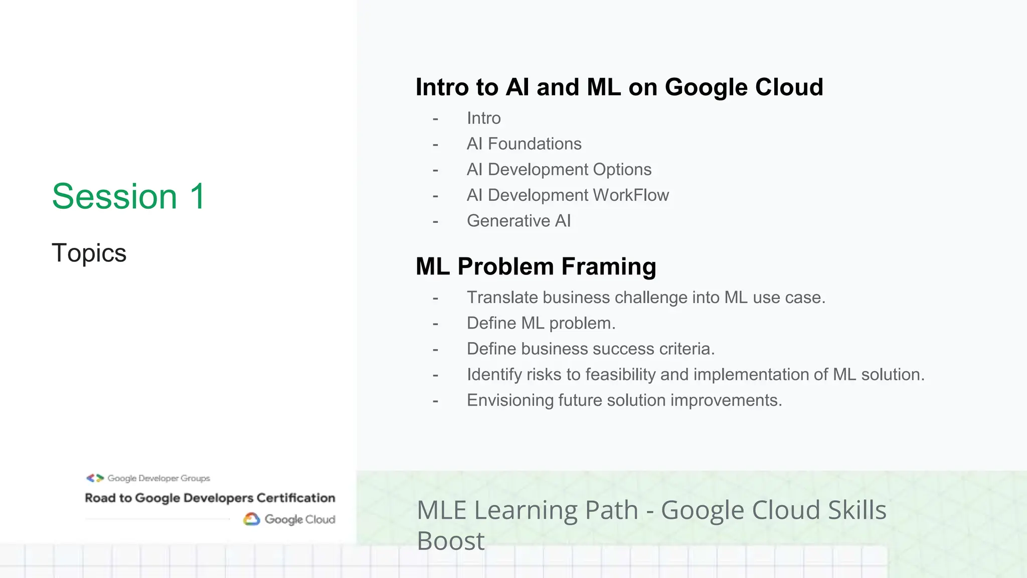 Session 1
Topics
Intro to AI and ML on Google Cloud
- Intro
- AI Foundations
- AI Development Options
- AI Development WorkFlow
- Generative AI
ML Problem Framing
- Translate business challenge into ML use case.
- Define ML problem.
- Define business success criteria.
- Identify risks to feasibility and implementation of ML solution.
- Envisioning future solution improvements.
MLE Learning Path - Google Cloud Skills
Boost
 